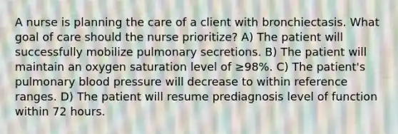 A nurse is planning the care of a client with bronchiectasis. What goal of care should the nurse prioritize? A) The patient will successfully mobilize pulmonary secretions. B) The patient will maintain an oxygen saturation level of ≥98%. C) The patient's pulmonary blood pressure will decrease to within reference ranges. D) The patient will resume prediagnosis level of function within 72 hours.