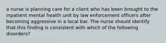 a nurse is planning care for a client who has been brought to the inpatient mental health unit by law enforcement officers after becoming aggressive in a local bar. The nurse should identify that this finding is consistent with which of the following disorders?