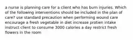 a nurse is planning care for a client who has burn injuries. Which of the following interventions should be included in the plan of care? use standard precaution when performing wound care encourage a fresh vegetable in diet increase protien intake instruct client to consume 3000 calories a day restrict fresh flowers in the room