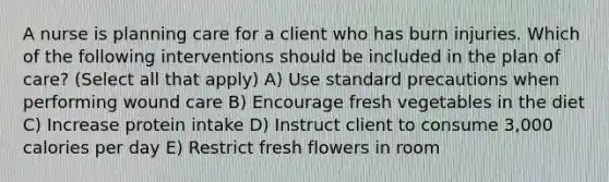 A nurse is planning care for a client who has burn injuries. Which of the following interventions should be included in the plan of care? (Select all that apply) A) Use standard precautions when performing wound care B) Encourage fresh vegetables in the diet C) Increase protein intake D) Instruct client to consume 3,000 calories per day E) Restrict fresh flowers in room