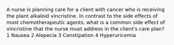 A nurse is planning care for a client with cancer who is receiving the plant alkaloid vincristine. In contrast to the side effects of most chemotherapeutic agents, what is a common side effect of vincristine that the nurse must address in the client's care plan? 1 Nausea 2 Alopecia 3 Constipation 4 Hyperuricemia