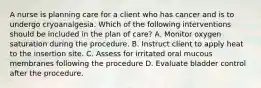 A nurse is planning care for a client who has cancer and is to undergo cryoanalgesia. Which of the following interventions should be included in the plan of care? A. Monitor oxygen saturation during the procedure. B. Instruct client to apply heat to the insertion site. C. Assess for irritated oral mucous membranes following the procedure D. Evaluate bladder control after the procedure.