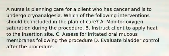 A nurse is planning care for a client who has cancer and is to undergo cryoanalgesia. Which of the following interventions should be included in the plan of care? A. Monitor oxygen saturation during the procedure. B. Instruct client to apply heat to the insertion site. C. Assess for irritated oral mucous membranes following the procedure D. Evaluate bladder control after the procedure.