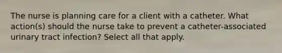 The nurse is planning care for a client with a catheter. What action(s) should the nurse take to prevent a catheter-associated urinary tract infection? Select all that apply.
