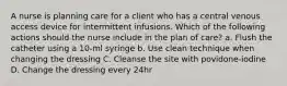 A nurse is planning care for a client who has a central venous access device for intermittent infusions. Which of the following actions should the nurse include in the plan of care? a. Flush the catheter using a 10-ml syringe b. Use clean technique when changing the dressing C. Cleanse the site with povidone-iodine D. Change the dressing every 24hr