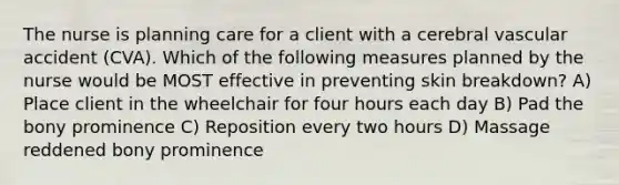 The nurse is planning care for a client with a cerebral vascular accident (CVA). Which of the following measures planned by the nurse would be MOST effective in preventing skin breakdown? A) Place client in the wheelchair for four hours each day B) Pad the bony prominence C) Reposition every two hours D) Massage reddened bony prominence