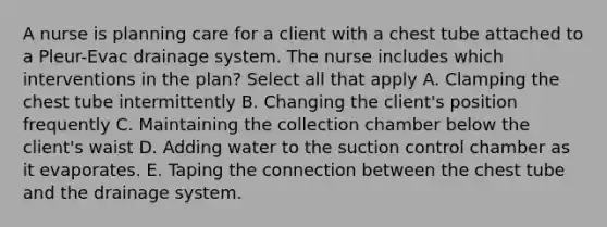 A nurse is planning care for a client with a chest tube attached to a Pleur-Evac drainage system. The nurse includes which interventions in the plan? Select all that apply A. Clamping the chest tube intermittently B. Changing the client's position frequently C. Maintaining the collection chamber below the client's waist D. Adding water to the suction control chamber as it evaporates. E. Taping the connection between the chest tube and the drainage system.