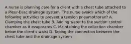 A nurse is planning care for a client with a chest tube attached to a Pleur-Evac drainage system. The nurse avoids which of the following activities to prevent a tension pneumothorax? A. Clamping the chest tube B. Adding water to the suction control chamber as it evaporates C. Maintaining the collection chamber below the client's waist D. Taping the connection between the chest tube and the drainage system