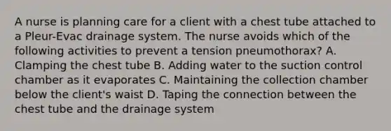 A nurse is planning care for a client with a chest tube attached to a Pleur-Evac drainage system. The nurse avoids which of the following activities to prevent a tension pneumothorax? A. Clamping the chest tube B. Adding water to the suction control chamber as it evaporates C. Maintaining the collection chamber below the client's waist D. Taping the connection between the chest tube and the drainage system