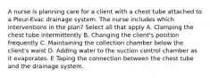 A nurse is planning care for a client with a chest tube attached to a Pleur-Evac drainage system. The nurse includes which interventions in the plan? Select all that apply A. Clamping the chest tube intermittently B. Changing the client's position frequently C. Maintaining the collection chamber below the client's waist D. Adding water to the suction control chamber as it evaporates. E Taping the connection between the chest tube and the drainage system.