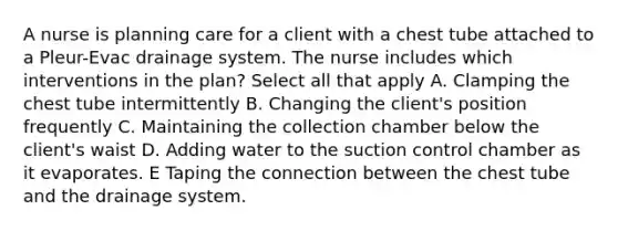 A nurse is planning care for a client with a chest tube attached to a Pleur-Evac drainage system. The nurse includes which interventions in the plan? Select all that apply A. Clamping the chest tube intermittently B. Changing the client's position frequently C. Maintaining the collection chamber below the client's waist D. Adding water to the suction control chamber as it evaporates. E Taping the connection between the chest tube and the drainage system.