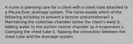 A nurse is planning care for a client with a chest tube attached to a Pleura-Evac drainage system. The nurse avoids which of the following activities to prevent a tension pneumothorax? a. Maintaining the collection chamber below the client's waist b. Adding water to the suction control chamber as it evaporates c. Clamping the chest tube d. Tapping the connection between the chest tube and the drainage system