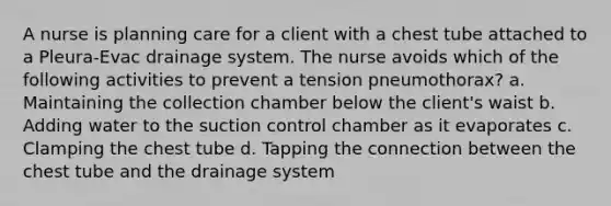 A nurse is planning care for a client with a chest tube attached to a Pleura-Evac drainage system. The nurse avoids which of the following activities to prevent a tension pneumothorax? a. Maintaining the collection chamber below the client's waist b. Adding water to the suction control chamber as it evaporates c. Clamping the chest tube d. Tapping the connection between the chest tube and the drainage system