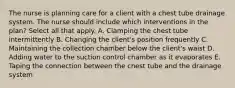 The nurse is planning care for a client with a chest tube drainage system. The nurse should include which interventions in the plan? Select all that apply. A. Clamping the chest tube intermittently B. Changing the client's position frequently C. Maintaining the collection chamber below the client's waist D. Adding water to the suction control chamber as it evaporates E. Taping the connection between the chest tube and the drainage system