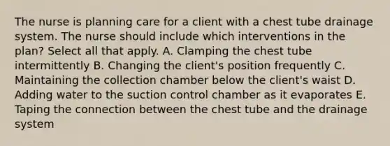 The nurse is planning care for a client with a chest tube drainage system. The nurse should include which interventions in the plan? Select all that apply. A. Clamping the chest tube intermittently B. Changing the client's position frequently C. Maintaining the collection chamber below the client's waist D. Adding water to the suction control chamber as it evaporates E. Taping the connection between the chest tube and the drainage system