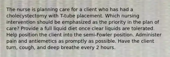 The nurse is planning care for a client who has had a cholecystectomy with T-tube placement. Which nursing intervention should be emphasized as the priority in the plan of care? Provide a full liquid diet once clear liquids are tolerated. Help position the client into the semi-Fowler position. Administer pain and antiemetics as promptly as possible. Have the client turn, cough, and deep breathe every 2 hours.