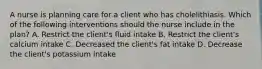 A nurse is planning care for a client who has cholelithiasis. Which of the following interventions should the nurse include in the plan? A. Restrict the client's fluid intake B. Restrict the client's calcium intake C. Decreased the client's fat intake D. Decrease the client's potassium intake