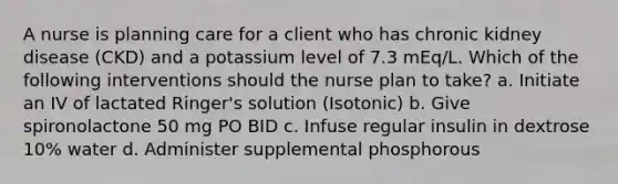 A nurse is planning care for a client who has chronic kidney disease (CKD) and a potassium level of 7.3 mEq/L. Which of the following interventions should the nurse plan to take? a. Initiate an IV of lactated Ringer's solution (Isotonic) b. Give spironolactone 50 mg PO BID c. Infuse regular insulin in dextrose 10% water d. Administer supplemental phosphorous