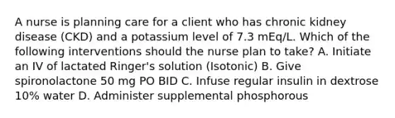 A nurse is planning care for a client who has chronic kidney disease (CKD) and a potassium level of 7.3 mEq/L. Which of the following interventions should the nurse plan to take? A. Initiate an IV of lactated Ringer's solution (Isotonic) B. Give spironolactone 50 mg PO BID C. Infuse regular insulin in dextrose 10% water D. Administer supplemental phosphorous