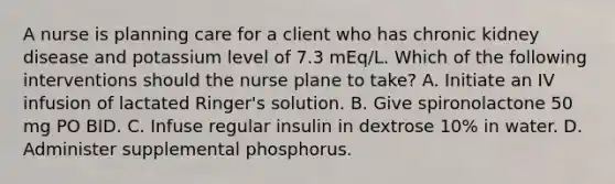 A nurse is planning care for a client who has chronic kidney disease and potassium level of 7.3 mEq/L. Which of the following interventions should the nurse plane to take? A. Initiate an IV infusion of lactated Ringer's solution. B. Give spironolactone 50 mg PO BID. C. Infuse regular insulin in dextrose 10% in water. D. Administer supplemental phosphorus.