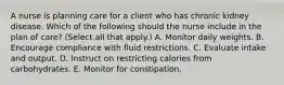 A nurse is planning care for a client who has chronic kidney disease. Which of the following should the nurse include in the plan of care? (Select all that apply.) A. Monitor daily weights. B. Encourage compliance with fluid restrictions. C. Evaluate intake and output. D. Instruct on restricting calories from carbohydrates. E. Monitor for constipation.