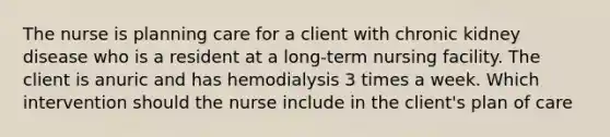 The nurse is planning care for a client with chronic kidney disease who is a resident at a long-term nursing facility. The client is anuric and has hemodialysis 3 times a week. Which intervention should the nurse include in the client's plan of care