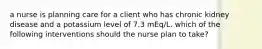 a nurse is planning care for a client who has chronic kidney disease and a potassium level of 7.3 mEq/L. which of the following interventions should the nurse plan to take?