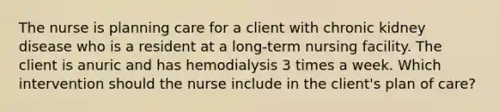 The nurse is planning care for a client with chronic kidney disease who is a resident at a long-term nursing facility. The client is anuric and has hemodialysis 3 times a week. Which intervention should the nurse include in the client's plan of care?