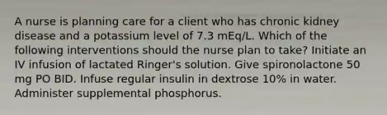 A nurse is planning care for a client who has chronic kidney disease and a potassium level of 7.3 mEq/L. Which of the following interventions should the nurse plan to take? Initiate an IV infusion of lactated Ringer's solution. Give spironolactone 50 mg PO BID. Infuse regular insulin in dextrose 10% in water. Administer supplemental phosphorus.