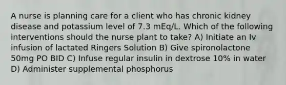 A nurse is planning care for a client who has chronic kidney disease and potassium level of 7.3 mEq/L. Which of the following interventions should the nurse plant to take? A) Initiate an Iv infusion of lactated Ringers Solution B) Give spironolactone 50mg PO BID C) Infuse regular insulin in dextrose 10% in water D) Administer supplemental phosphorus