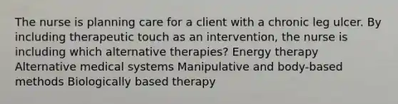 The nurse is planning care for a client with a chronic leg ulcer. By including therapeutic touch as an intervention, the nurse is including which alternative therapies? Energy therapy Alternative medical systems Manipulative and body-based methods Biologically based therapy