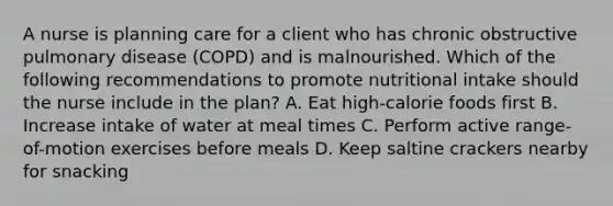 A nurse is planning care for a client who has chronic obstructive pulmonary disease (COPD) and is malnourished. Which of the following recommendations to promote nutritional intake should the nurse include in the plan? A. Eat high-calorie foods first B. Increase intake of water at meal times C. Perform active range-of-motion exercises before meals D. Keep saltine crackers nearby for snacking