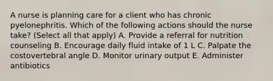 A nurse is planning care for a client who has chronic pyelonephritis. Which of the following actions should the nurse take? (Select all that apply) A. Provide a referral for nutrition counseling B. Encourage daily fluid intake of 1 L C. Palpate the costovertebral angle D. Monitor urinary output E. Administer antibiotics