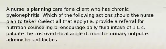 A nurse is planning care for a client who has chronic pyelonephritis. Which of the following actions should the nurse plan to take? (Select all that apply) a. provide a referral for nutrition counseling b. encourage daily fluid intake of 1 L c. palpate the costovertebral angle d. monitor urinary output e. administer antibiotics