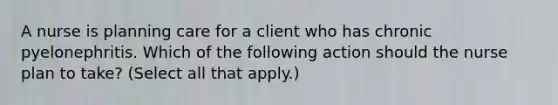 A nurse is planning care for a client who has chronic pyelonephritis. Which of the following action should the nurse plan to take? (Select all that apply.)