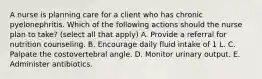 A nurse is planning care for a client who has chronic pyelonephritis. Which of the following actions should the nurse plan to take? (select all that apply) A. Provide a referral for nutrition counseling. B. Encourage daily fluid intake of 1 L. C. Palpate the costovertebral angle. D. Monitor urinary output. E. Administer antibiotics.