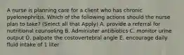 A nurse is planning care for a client who has chronic pyelonephritis. Which of the following actions should the nurse plan to take? (Select all that Apply) A. provide a referral for nutritional counseling B. Administer antibiotics C. monitor urine output D. palpate the costovertebral angle E. encourage daily fluid intake of 1 liter