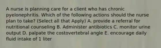 A nurse is planning care for a client who has chronic pyelonephritis. Which of the following actions should the nurse plan to take? (Select all that Apply) A. provide a referral for nutritional counseling B. Administer antibiotics C. monitor urine output D. palpate the costovertebral angle E. encourage daily fluid intake of 1 liter