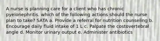 A nurse is planning care for a client who has chronic pyelonephritis. which of the following actions should the nurse plan to take? SATA a. Provide a referral for nutrition counseling b. Encourage daily fluid intake of 1 L c. Palpate the costovertebral angle d. Monitor urinary output e. Administer antibiotics