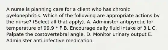 A nurse is planning care for a client who has chronic pyelonephritis. Which of the following are appropriate actions by the nurse? (Select all that apply). A. Administer antipyretic for temperature of 99.9 * F B. Encourage daily fluid intake of 3 L C. Palpate the costovertebral angle. D. Monitor urinary output E. Administer anti-infective medication.