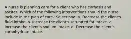 A nurse is planning care for a client who has cirrhosis and ascites. Which of the following interventions should the nurse include in the plan of care? Select one: a. Decrease the client's fluid intake. b. Increase the client's saturated fat intake. c. Increase the client's sodium intake. d. Decrease the client's carbohydrate intake.