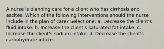 A nurse is planning care for a client who has cirrhosis and ascites. Which of the following interventions should the nurse include in the plan of care? Select one: a. Decrease the client's fluid intake. b. Increase the client's saturated fat intake. c. Increase the client's sodium intake. d. Decrease the client's carbohydrate intake.