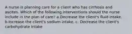 A nurse is planning care for a client who has cirrhosis and ascites. Which of the following interventions should the nurse include in the plan of care? a.Decrease the client's fluid intake. b.Increase the client's sodium intake. c. Decrease the client's carbohydrate intake