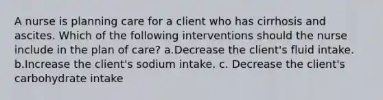 A nurse is planning care for a client who has cirrhosis and ascites. Which of the following interventions should the nurse include in the plan of care? a.Decrease the client's fluid intake. b.Increase the client's sodium intake. c. Decrease the client's carbohydrate intake