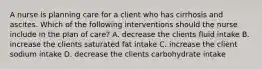 A nurse is planning care for a client who has cirrhosis and ascites. Which of the following interventions should the nurse include in the plan of care? A. decrease the clients fluid intake B. increase the clients saturated fat intake C. increase the client sodium intake D. decrease the clients carbohydrate intake