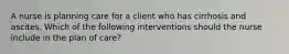 A nurse is planning care for a client who has cirrhosis and ascites. Which of the following interventions should the nurse include in the plan of care?