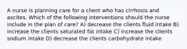 A nurse is planning care for a client who has cirrhosis and ascites. Which of the following interventions should the nurse include in the plan of care? A) decrease the clients fluid intake B) increase the clients saturated fat intake C) increase the clients sodium intake D) decrease the clients carbohydrate intake