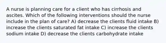 A nurse is planning care for a client who has cirrhosis and ascites. Which of the following interventions should the nurse include in the plan of care? A) decrease the clients fluid intake B) increase the clients saturated fat intake C) increase the clients sodium intake D) decrease the clients carbohydrate intake