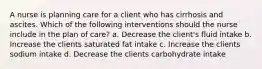 A nurse is planning care for a client who has cirrhosis and ascites. Which of the following interventions should the nurse include in the plan of care? a. Decrease the client's fluid intake b. Increase the clients saturated fat intake c. Increase the clients sodium intake d. Decrease the clients carbohydrate intake