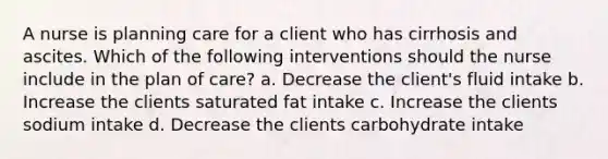 A nurse is planning care for a client who has cirrhosis and ascites. Which of the following interventions should the nurse include in the plan of care? a. Decrease the client's fluid intake b. Increase the clients saturated fat intake c. Increase the clients sodium intake d. Decrease the clients carbohydrate intake